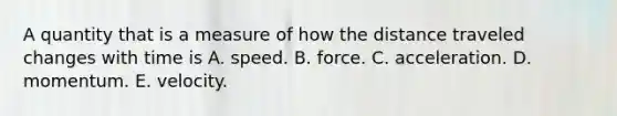 A quantity that is a measure of how the distance traveled changes with time is A. speed. B. force. C. acceleration. D. momentum. E. velocity.