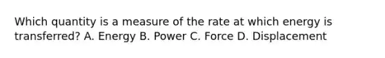 Which quantity is a measure of the rate at which energy is transferred? A. Energy B. Power C. Force D. Displacement