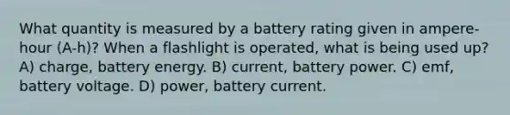 What quantity is measured by a battery rating given in ampere-hour (A-h)? When a flashlight is operated, what is being used up? A) charge, battery energy. B) current, battery power. C) emf, battery voltage. D) power, battery current.