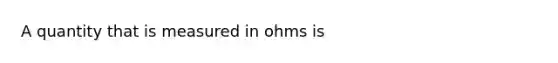 A quantity that is measured in ohms is