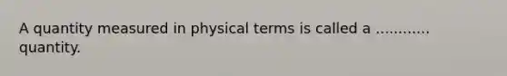 A quantity measured in physical terms is called a ............ quantity.