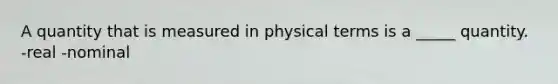 A quantity that is measured in physical terms is a _____ quantity. -real -nominal