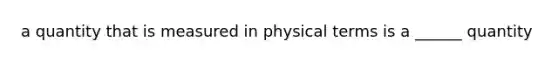 a quantity that is measured in physical terms is a ______ quantity