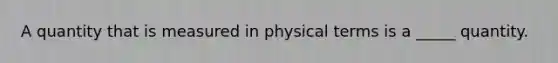 A quantity that is measured in physical terms is a _____ quantity.