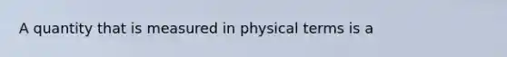 A quantity that is measured in physical terms is a