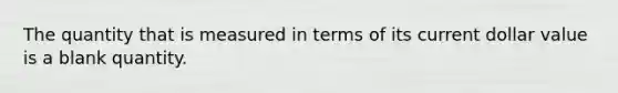 The quantity that is measured in terms of its current dollar value is a blank quantity.