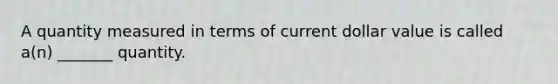 A quantity measured in terms of current dollar value is called a(n) _______ quantity.