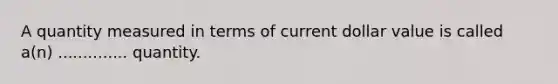 A quantity measured in terms of current dollar value is called a(n) .............. quantity.