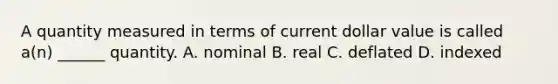 A quantity measured in terms of current dollar value is called a(n) ______ quantity. A. nominal B. real C. deflated D. indexed