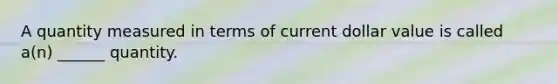 A quantity measured in terms of current dollar value is called a(n) ______ quantity.