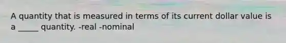 A quantity that is measured in terms of its current dollar value is a _____ quantity. -real -nominal
