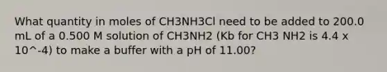 What quantity in moles of CH3NH3Cl need to be added to 200.0 mL of a 0.500 M solution of CH3NH2 (Kb for CH3 NH2 is 4.4 x 10^-4) to make a buffer with a pH of 11.00?