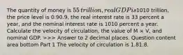 The quantity of money is ​55 ​trillion, real GDP is ​1010 ​trillion, the price level is 0.90.9​, the real interest rate is 33 percent a​ year, and the nominal interest rate is 1010 percent a year. Calculate the velocity of​ circulation, the value of M​ × V​, and nominal GDP. ​>>> Answer to 2 decimal places. Question content area bottom Part 1 The velocity of circulation is 1.81.8.