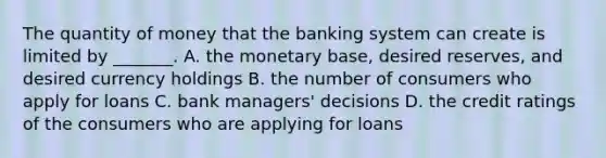 The quantity of money that the banking system can create is limited by​ _______. A. the monetary​ base, desired​ reserves, and desired currency holdings B. the number of consumers who apply for loans C. bank​ managers' decisions D. the credit ratings of the consumers who are applying for loans