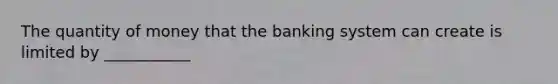 The quantity of money that the banking system can create is limited by ___________