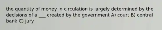 the quantity of money in circulation is largely determined by the decisions of a ___ created by the government A) court B) central bank C) jury