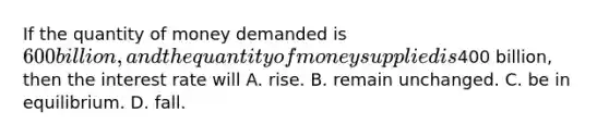 If the quantity of money demanded is 600 billion, and the quantity of money supplied is400 billion, then the interest rate will A. rise. B. remain unchanged. C. be in equilibrium. D. fall.