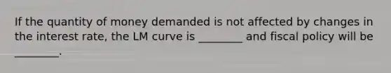 If the quantity of money demanded is not affected by changes in the interest rate, the LM curve is ________ and fiscal policy will be ________.