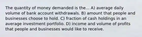 The quantity of money demanded is the... A) average daily volume of bank account withdrawals. B) amount that people and businesses choose to hold. C) fraction of cash holdings in an average investment portfolio. D) income and volume of profits that people and businesses would like to receive.