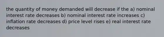 the quantity of money demanded will decrease if the a) nominal interest rate decreases b) nominal interest rate increases c) inflation rate decreases d) price level rises e) real interest rate decreases