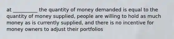 at __________ the quantity of money demanded is equal to the quantity of money supplied, people are willing to hold as much money as is currently supplied, and there is no incentive for money owners to adjust their portfolios