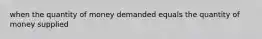 when the quantity of money demanded equals the quantity of money supplied