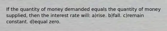 If the quantity of money demanded equals the quantity of money supplied, then the interest rate will: a)rise. b)fall. c)remain constant. d)equal zero.