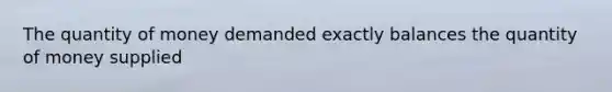 The quantity of money demanded exactly balances the quantity of money supplied