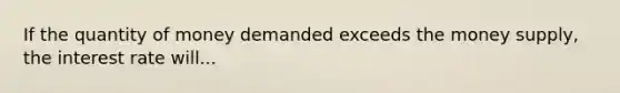 If the quantity of money demanded exceeds the money supply, the interest rate will...