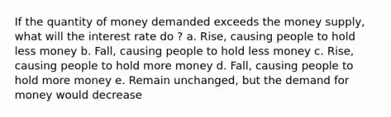 If the quantity of money demanded exceeds the money supply, what will the interest rate do ? a. Rise, causing people to hold less money b. Fall, causing people to hold less money c. Rise, causing people to hold more money d. Fall, causing people to hold more money e. Remain unchanged, but the demand for money would decrease