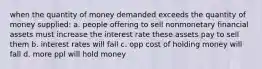 when the quantity of money demanded exceeds the quantity of money supplied: a. people offering to sell nonmonetary financial assets must increase the interest rate these assets pay to sell them b. interest rates will fall c. opp cost of holding money will fall d. more ppl will hold money