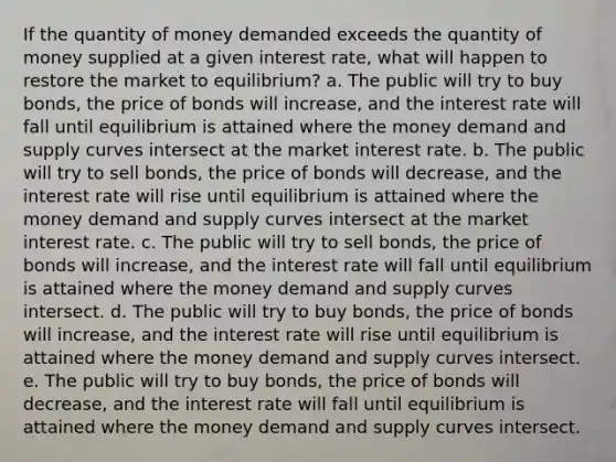 If the quantity of money demanded exceeds the quantity of money supplied at a given interest rate, what will happen to restore the market to equilibrium? a. The public will try to buy bonds, the price of bonds will increase, and the interest rate will fall until equilibrium is attained where the money demand and supply curves intersect at the market interest rate. b. The public will try to sell bonds, the price of bonds will decrease, and the interest rate will rise until equilibrium is attained where the money demand and supply curves intersect at the market interest rate. c. The public will try to sell bonds, the price of bonds will increase, and the interest rate will fall until equilibrium is attained where the money demand and supply curves intersect. d. The public will try to buy bonds, the price of bonds will increase, and the interest rate will rise until equilibrium is attained where the money demand and supply curves intersect. e. The public will try to buy bonds, the price of bonds will decrease, and the interest rate will fall until equilibrium is attained where the money demand and supply curves intersect.