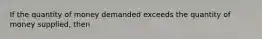 If the quantity of money demanded exceeds the quantity of money supplied, then