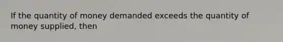 If the quantity of money demanded exceeds the quantity of money supplied, then