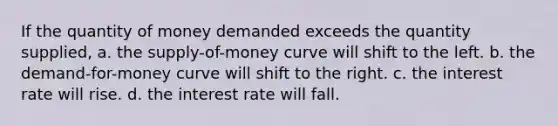 If the quantity of money demanded exceeds the quantity supplied, a. the supply-of-money curve will shift to the left. b. the demand-for-money curve will shift to the right. c. the interest rate will rise. d. the interest rate will fall.