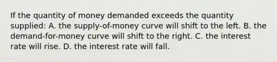 If the quantity of money demanded exceeds the quantity supplied: A. the supply-of-money curve will shift to the left. B. the demand-for-money curve will shift to the right. C. the interest rate will rise. D. the interest rate will fall.