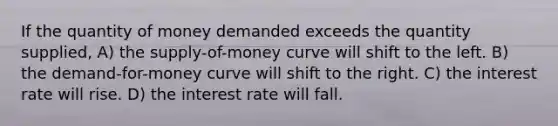 If the quantity of money demanded exceeds the quantity supplied, A) the supply-of-money curve will shift to the left. B) the demand-for-money curve will shift to the right. C) the interest rate will rise. D) the interest rate will fall.