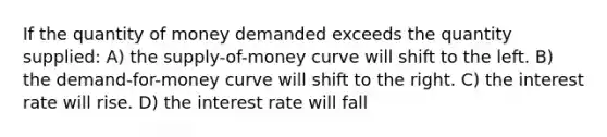 If the quantity of money demanded exceeds the quantity supplied: A) the supply-of-money curve will shift to the left. B) the demand-for-money curve will shift to the right. C) the interest rate will rise. D) the interest rate will fall