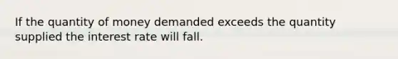 If the quantity of money demanded exceeds the quantity supplied the interest rate will fall.