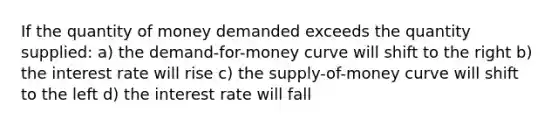 If the quantity of money demanded exceeds the quantity supplied: a) the demand-for-money curve will shift to the right b) the interest rate will rise c) the supply-of-money curve will shift to the left d) the interest rate will fall