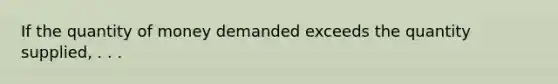 If the quantity of money demanded exceeds the quantity supplied, . . .