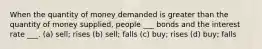 When the quantity of money demanded is greater than the quantity of money supplied, people ___ bonds and the interest rate ___. (a) sell; rises (b) sell; falls (c) buy; rises (d) buy; falls