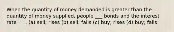 When the quantity of money demanded is greater than the quantity of money supplied, people ___ bonds and the interest rate ___. (a) sell; rises (b) sell; falls (c) buy; rises (d) buy; falls