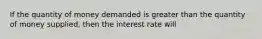 If the quantity of money demanded is greater than the quantity of money supplied, then the interest rate will