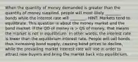 When the quantity of money demanded is greater than the quantity of money supplied, people will most likely ________ bonds while the interest rate will ________. HINT: Markets tend to equilibrate. This question is about the money market and the bond market. if the QD of money is > QS of money, that means the market is not in equilibrium. In other words, the interest rate is lower than the equilibrium interest rate. People will sell bonds thus increasing bond supply, causing bond prices to decline, while the prevailing market interest rate will rise in order to attract new buyers and bring the market back into equilibrium.