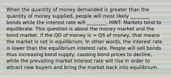 When the quantity of money demanded is greater than the quantity of money supplied, people will most likely ________ bonds while the interest rate will ________. HINT: Markets tend to equilibrate. This question is about the money market and the bond market. if the QD of money is > QS of money, that means the market is not in equilibrium. In other words, the interest rate is lower than the equilibrium interest rate. People will sell bonds thus increasing bond supply, causing bond prices to decline, while the prevailing market interest rate will rise in order to attract new buyers and bring the market back into equilibrium.