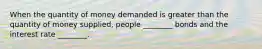 When the quantity of money demanded is greater than the quantity of money​ supplied, people​ ________ bonds and the interest rate​ ________.