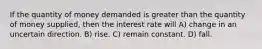 If the quantity of money demanded is greater than the quantity of money supplied, then the interest rate will A) change in an uncertain direction. B) rise. C) remain constant. D) fall.