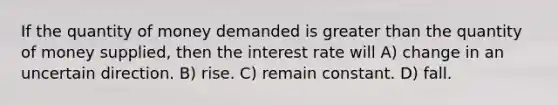 If the quantity of money demanded is greater than the quantity of money supplied, then the interest rate will A) change in an uncertain direction. B) rise. C) remain constant. D) fall.