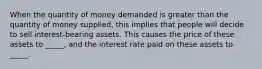 When the quantity of money demanded is greater than the quantity of money supplied, this implies that people will decide to sell interest-bearing assets. This causes the price of these assets to _____, and the interest rate paid on these assets to _____.